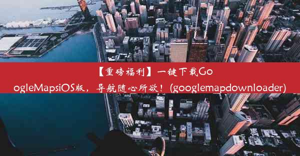 【重磅福利】一键下载GoogleMapsiOS版，导航随心所欲！(googlemapdownloader)