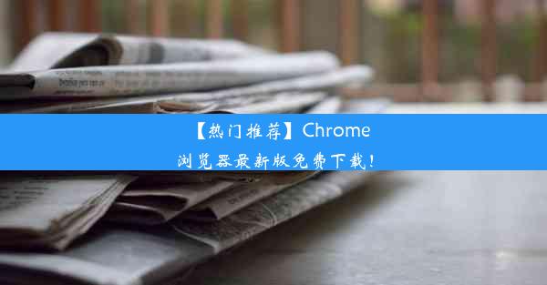 【热门推荐】Chrome浏览器最新版免费下载！