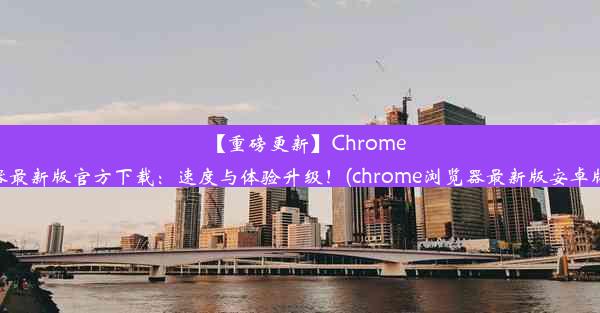 【重磅更新】Chrome浏览器最新版官方下载：速度与体验升级！(chrome浏览器最新版安卓版下载)