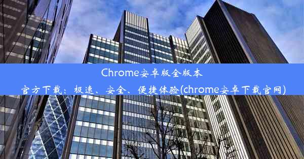 Chrome安卓版全版本官方下载：极速、安全、便捷体验(chrome安卓下载官网)