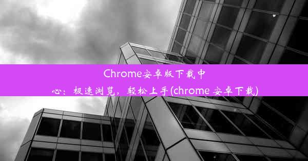 Chrome安卓版下载中心：极速浏览，轻松上手(chrome 安卓下载)