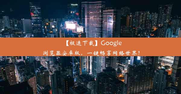 【极速下载】Google浏览器安卓版，一键畅享网络世界！