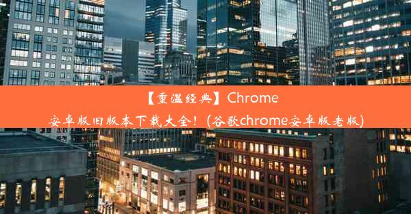 【重温经典】Chrome安卓版旧版本下载大全！(谷歌chrome安卓版老版)