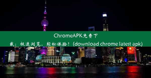 ChromeAPK免费下载：极速浏览，轻松体验！(download chrome latest apk)