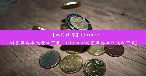 【热门推荐】Chrome浏览器安卓免费版下载！(chrome浏览器安卓中文版下载)