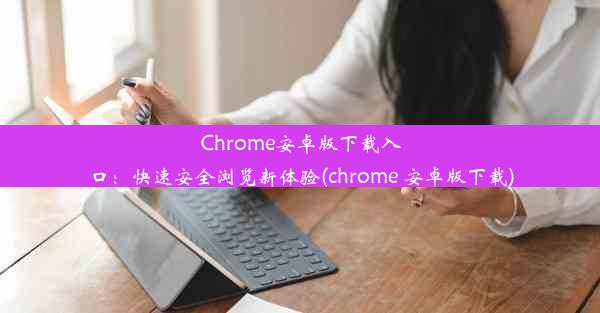 Chrome安卓版下载入口：快速安全浏览新体验(chrome 安卓版下载)