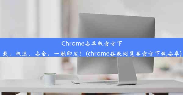 Chrome安卓版官方下载：极速、安全，一触即发！(chrome谷歌浏览器官方下载安卓)