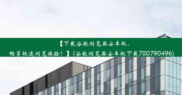 【下载谷歌浏览器安卓版，畅享极速浏览体验！】(谷歌浏览器安卓版下载780790496)