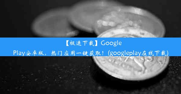 【极速下载】GooglePlay安卓版，热门应用一键获取！(googleplay在线下载)