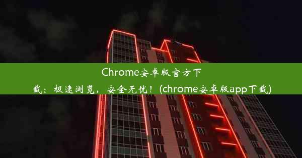 Chrome安卓版官方下载：极速浏览，安全无忧！(chrome安卓版app下载)