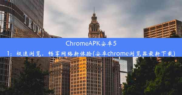 ChromeAPK安卓51：极速浏览，畅享网络新体验(安卓chrome浏览器最新下载)