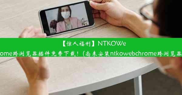 【惊人福利】NTKOWebChrome跨浏览器插件免费下载！(尚未安装ntkowebchrome跨浏览器插件)