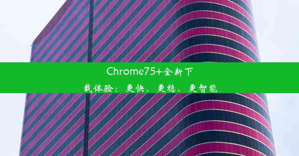 Chrome75+全新下载体验：更快、更稳、更智能