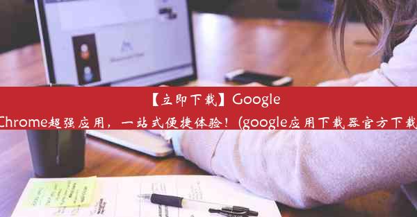 【立即下载】GoogleChrome超强应用，一站式便捷体验！(google应用下载器官方下载)