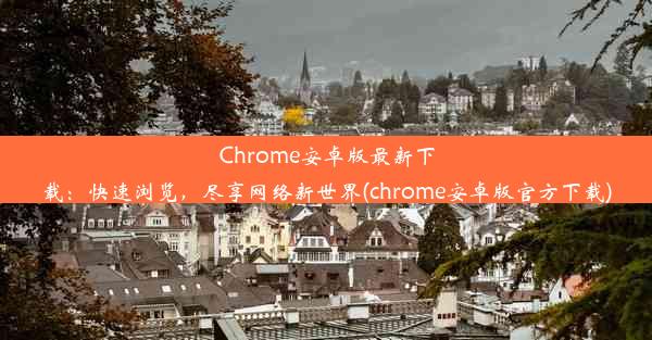 Chrome安卓版最新下载：快速浏览，尽享网络新世界(chrome安卓版官方下载)