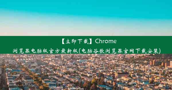 【立即下载】Chrome浏览器电脑版官方最新版(电脑谷歌浏览器官网下载安装)