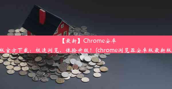 【最新】Chrome安卓版官方下载：极速浏览，体验升级！(chrome浏览器安卓版最新版)