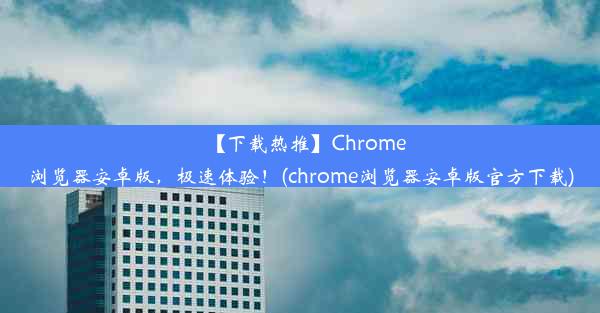 【下载热推】Chrome浏览器安卓版，极速体验！(chrome浏览器安卓版官方下载)