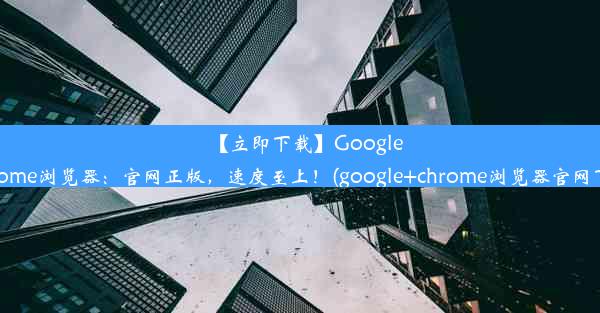 【立即下载】GoogleChrome浏览器：官网正版，速度至上！(google+chrome浏览器官网下载)