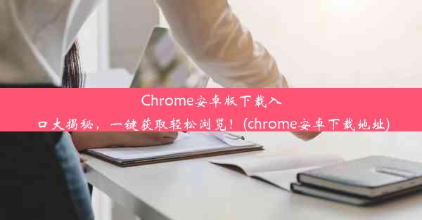 Chrome安卓版下载入口大揭秘，一键获取轻松浏览！(chrome安卓下载地址)