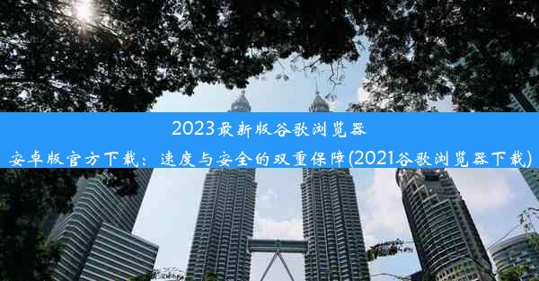 2023最新版谷歌浏览器安卓版官方下载：速度与安全的双重保障(2021谷歌浏览器下载)