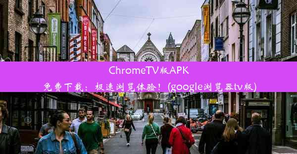 ChromeTV版APK免费下载：极速浏览体验！(google浏览器tv版)