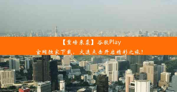 【重磅来袭】谷歌Play官网独家下载，火速点击开启精彩之旅！