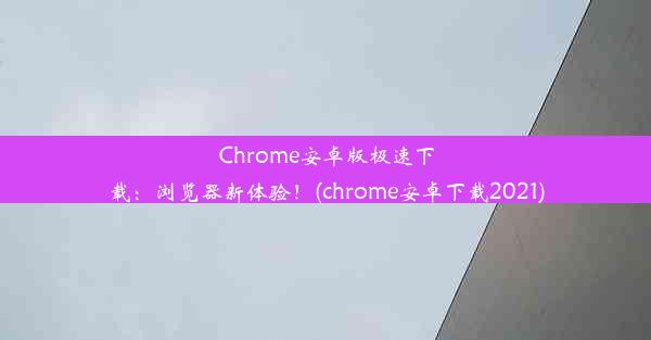 Chrome安卓版极速下载：浏览器新体验！(chrome安卓下载2021)