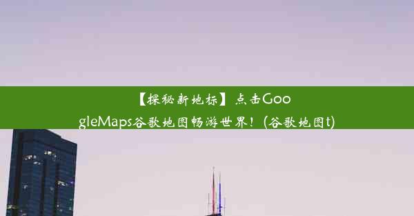 【探秘新地标】点击GoogleMaps谷歌地图畅游世界！(谷歌地图t)