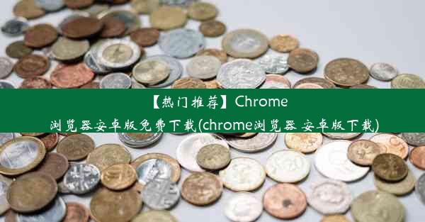 【热门推荐】Chrome浏览器安卓版免费下载(chrome浏览器 安卓版下载)