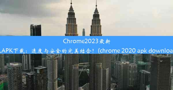 Chrome2023最新版APK下载：速度与安全的完美结合！(chrome 2020 apk download)