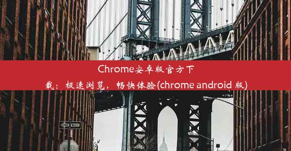 Chrome安卓版官方下载：极速浏览，畅快体验(chrome android 版)