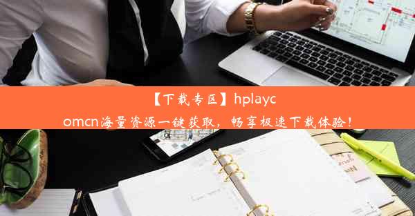 【下载专区】hplaycomcn海量资源一键获取，畅享极速下载体验！