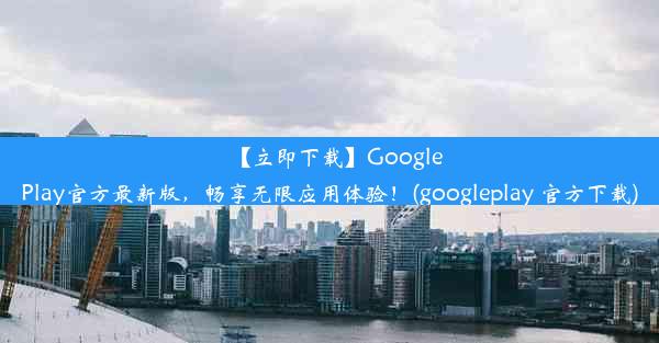 【立即下载】GooglePlay官方最新版，畅享无限应用体验！(googleplay 官方下载)