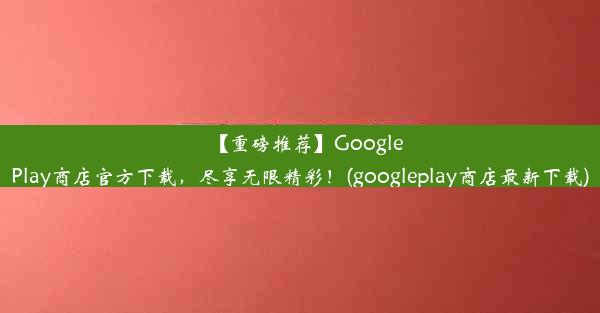 【重磅推荐】GooglePlay商店官方下载，尽享无限精彩！(googleplay商店最新下载)