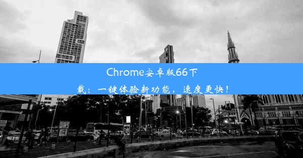 Chrome安卓版66下载：一键体验新功能，速度更快！