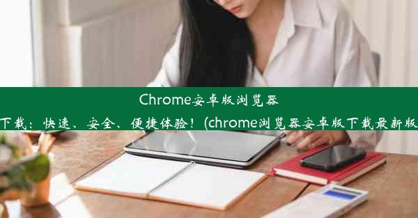 Chrome安卓版浏览器下载：快速、安全、便捷体验！(chrome浏览器安卓版下载最新版)