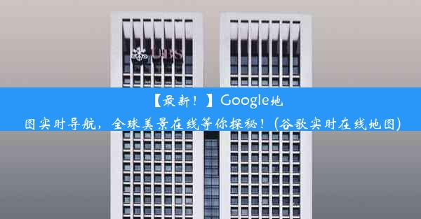 【最新！】Google地图实时导航，全球美景在线等你探秘！(谷歌实时在线地图)