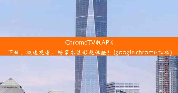 ChromeTV版APK下载：极速观看，畅享高清影视体验！(google chrome tv版)