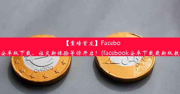 【重磅首发】Facebook安卓版下载，社交新体验等你开启！(facebook安卓下载最新版教程)