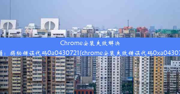 Chrome安装失败解决秘籍：揭秘错误代码0a0430721(chrome安装失败错误代码0xa0430721)