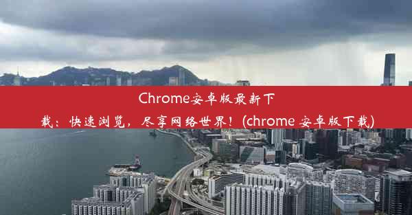 Chrome安卓版最新下载：快速浏览，尽享网络世界！(chrome 安卓版下载)