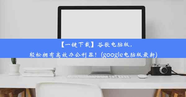 【一键下载】谷歌电脑版，轻松拥有高效办公利器！(google电脑版最新)