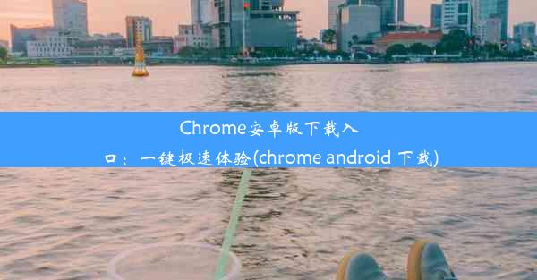 Chrome安卓版下载入口：一键极速体验(chrome android 下载)