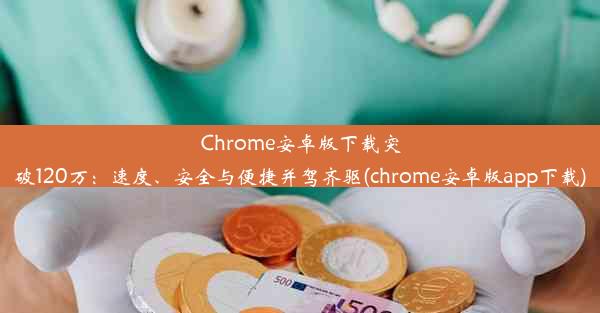 Chrome安卓版下载突破120万：速度、安全与便捷并驾齐驱(chrome安卓版app下载)