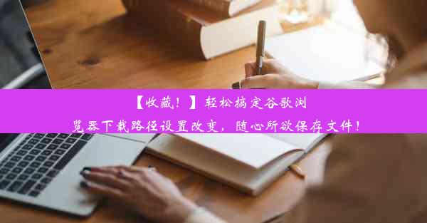 【收藏！】轻松搞定谷歌浏览器下载路径设置改变，随心所欲保存文件！