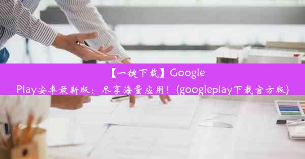 【一键下载】GooglePlay安卓最新版：尽享海量应用！(googleplay下载官方版)