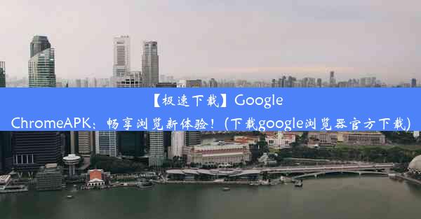 【极速下载】GoogleChromeAPK：畅享浏览新体验！(下载google浏览器官方下载)