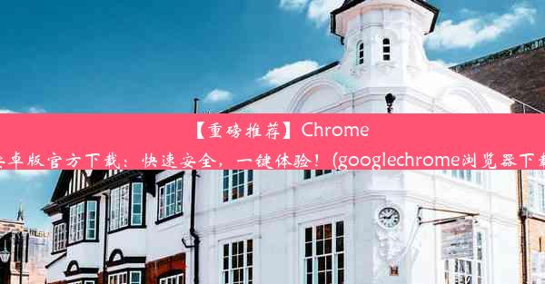 【重磅推荐】Chrome浏览器安卓版官方下载：快速安全，一键体验！(googlechrome浏览器下载安卓版)