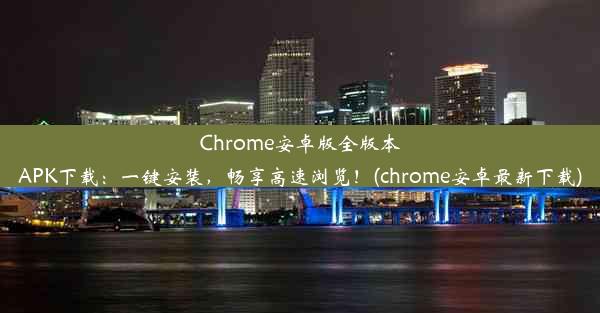 Chrome安卓版全版本APK下载：一键安装，畅享高速浏览！(chrome安卓最新下载)